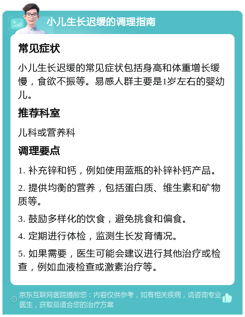 小儿生长迟缓的调理指南 常见症状 小儿生长迟缓的常见症状包括身高和体重增长缓慢，食欲不振等。易感人群主要是1岁左右的婴幼儿。 推荐科室 儿科或营养科 调理要点 1. 补充锌和钙，例如使用蓝瓶的补锌补钙产品。 2. 提供均衡的营养，包括蛋白质、维生素和矿物质等。 3. 鼓励多样化的饮食，避免挑食和偏食。 4. 定期进行体检，监测生长发育情况。 5. 如果需要，医生可能会建议进行其他治疗或检查，例如血液检查或激素治疗等。