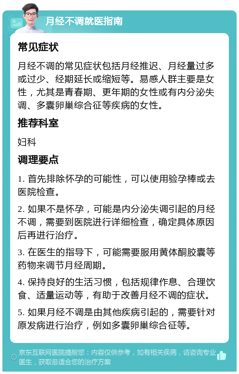 月经不调就医指南 常见症状 月经不调的常见症状包括月经推迟、月经量过多或过少、经期延长或缩短等。易感人群主要是女性，尤其是青春期、更年期的女性或有内分泌失调、多囊卵巢综合征等疾病的女性。 推荐科室 妇科 调理要点 1. 首先排除怀孕的可能性，可以使用验孕棒或去医院检查。 2. 如果不是怀孕，可能是内分泌失调引起的月经不调，需要到医院进行详细检查，确定具体原因后再进行治疗。 3. 在医生的指导下，可能需要服用黄体酮胶囊等药物来调节月经周期。 4. 保持良好的生活习惯，包括规律作息、合理饮食、适量运动等，有助于改善月经不调的症状。 5. 如果月经不调是由其他疾病引起的，需要针对原发病进行治疗，例如多囊卵巢综合征等。