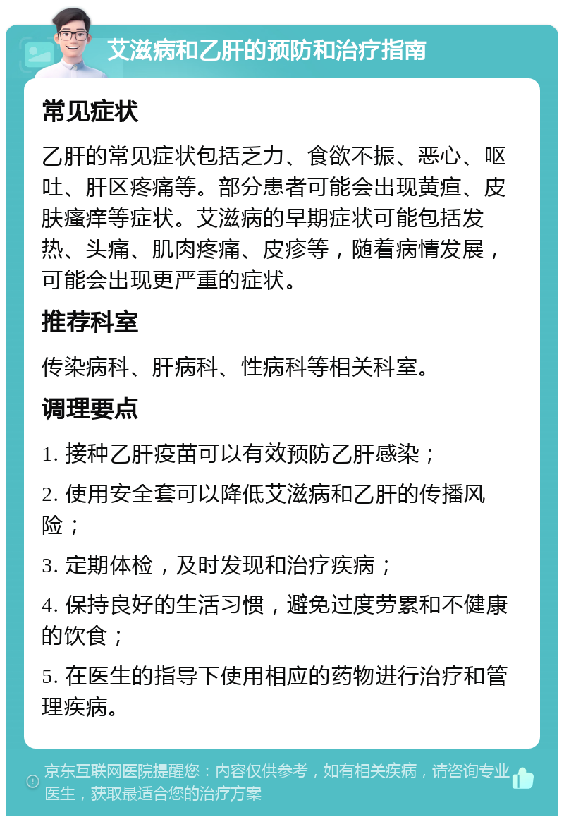 艾滋病和乙肝的预防和治疗指南 常见症状 乙肝的常见症状包括乏力、食欲不振、恶心、呕吐、肝区疼痛等。部分患者可能会出现黄疸、皮肤瘙痒等症状。艾滋病的早期症状可能包括发热、头痛、肌肉疼痛、皮疹等，随着病情发展，可能会出现更严重的症状。 推荐科室 传染病科、肝病科、性病科等相关科室。 调理要点 1. 接种乙肝疫苗可以有效预防乙肝感染； 2. 使用安全套可以降低艾滋病和乙肝的传播风险； 3. 定期体检，及时发现和治疗疾病； 4. 保持良好的生活习惯，避免过度劳累和不健康的饮食； 5. 在医生的指导下使用相应的药物进行治疗和管理疾病。