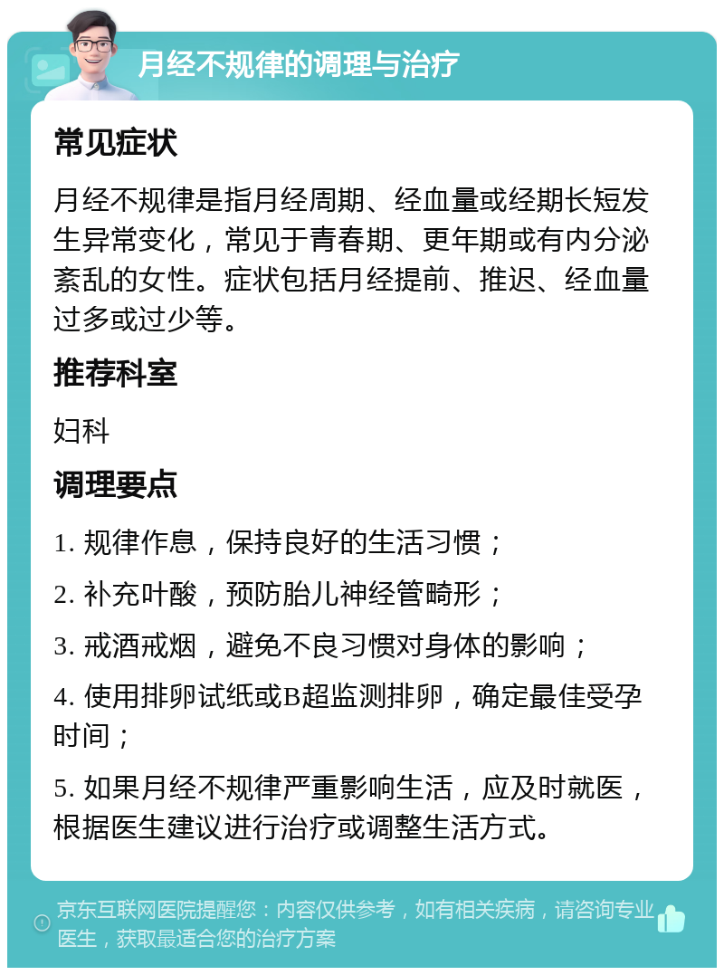 月经不规律的调理与治疗 常见症状 月经不规律是指月经周期、经血量或经期长短发生异常变化，常见于青春期、更年期或有内分泌紊乱的女性。症状包括月经提前、推迟、经血量过多或过少等。 推荐科室 妇科 调理要点 1. 规律作息，保持良好的生活习惯； 2. 补充叶酸，预防胎儿神经管畸形； 3. 戒酒戒烟，避免不良习惯对身体的影响； 4. 使用排卵试纸或B超监测排卵，确定最佳受孕时间； 5. 如果月经不规律严重影响生活，应及时就医，根据医生建议进行治疗或调整生活方式。