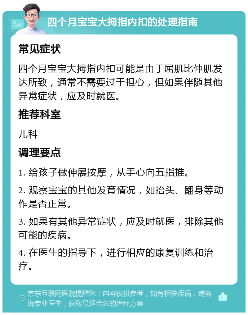 四个月宝宝大拇指内扣的处理指南 常见症状 四个月宝宝大拇指内扣可能是由于屈肌比伸肌发达所致，通常不需要过于担心，但如果伴随其他异常症状，应及时就医。 推荐科室 儿科 调理要点 1. 给孩子做伸展按摩，从手心向五指推。 2. 观察宝宝的其他发育情况，如抬头、翻身等动作是否正常。 3. 如果有其他异常症状，应及时就医，排除其他可能的疾病。 4. 在医生的指导下，进行相应的康复训练和治疗。