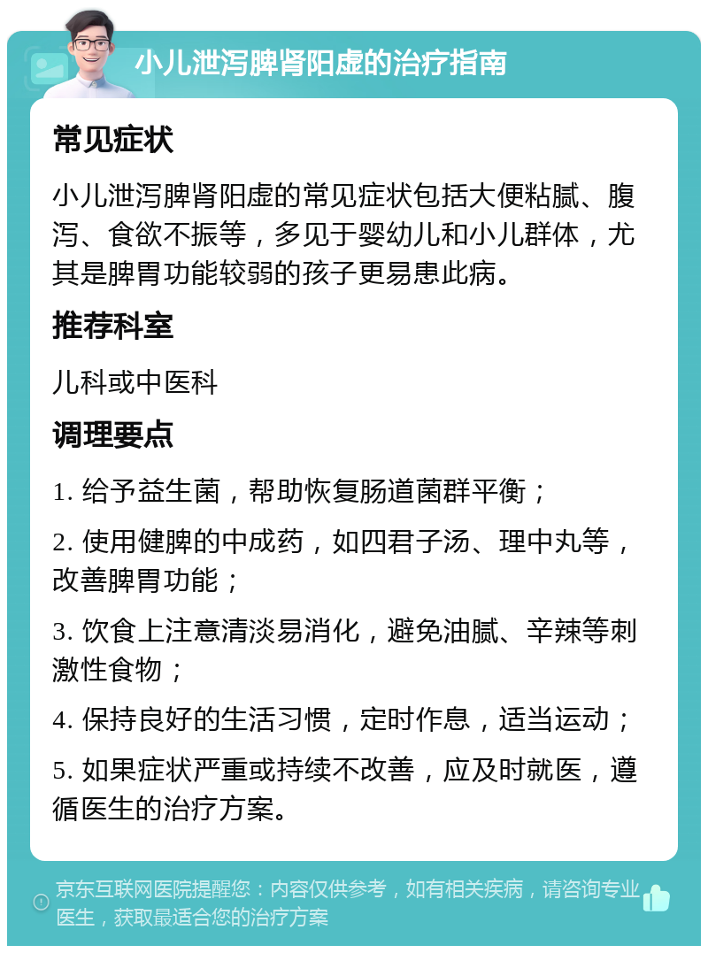 小儿泄泻脾肾阳虚的治疗指南 常见症状 小儿泄泻脾肾阳虚的常见症状包括大便粘腻、腹泻、食欲不振等，多见于婴幼儿和小儿群体，尤其是脾胃功能较弱的孩子更易患此病。 推荐科室 儿科或中医科 调理要点 1. 给予益生菌，帮助恢复肠道菌群平衡； 2. 使用健脾的中成药，如四君子汤、理中丸等，改善脾胃功能； 3. 饮食上注意清淡易消化，避免油腻、辛辣等刺激性食物； 4. 保持良好的生活习惯，定时作息，适当运动； 5. 如果症状严重或持续不改善，应及时就医，遵循医生的治疗方案。