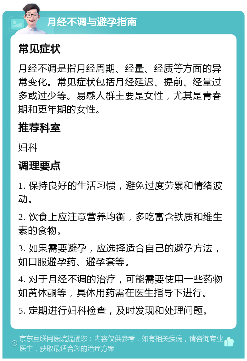 月经不调与避孕指南 常见症状 月经不调是指月经周期、经量、经质等方面的异常变化。常见症状包括月经延迟、提前、经量过多或过少等。易感人群主要是女性，尤其是青春期和更年期的女性。 推荐科室 妇科 调理要点 1. 保持良好的生活习惯，避免过度劳累和情绪波动。 2. 饮食上应注意营养均衡，多吃富含铁质和维生素的食物。 3. 如果需要避孕，应选择适合自己的避孕方法，如口服避孕药、避孕套等。 4. 对于月经不调的治疗，可能需要使用一些药物如黄体酮等，具体用药需在医生指导下进行。 5. 定期进行妇科检查，及时发现和处理问题。