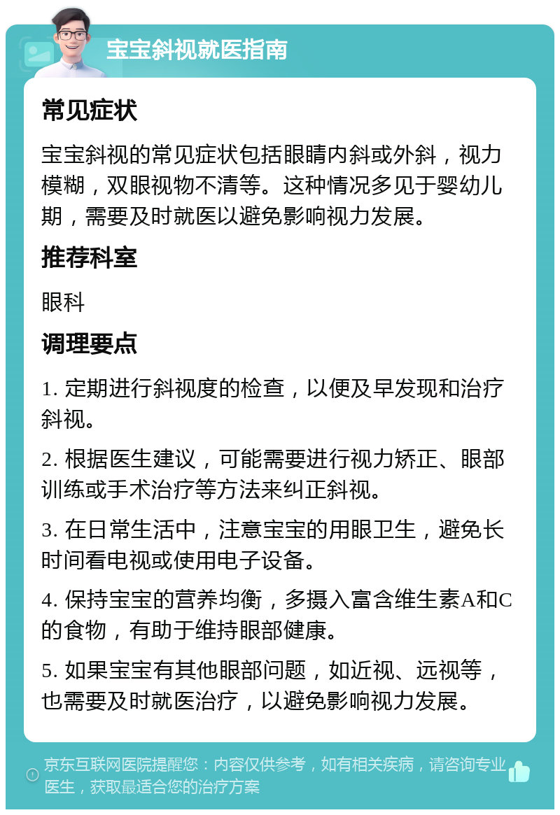 宝宝斜视就医指南 常见症状 宝宝斜视的常见症状包括眼睛内斜或外斜，视力模糊，双眼视物不清等。这种情况多见于婴幼儿期，需要及时就医以避免影响视力发展。 推荐科室 眼科 调理要点 1. 定期进行斜视度的检查，以便及早发现和治疗斜视。 2. 根据医生建议，可能需要进行视力矫正、眼部训练或手术治疗等方法来纠正斜视。 3. 在日常生活中，注意宝宝的用眼卫生，避免长时间看电视或使用电子设备。 4. 保持宝宝的营养均衡，多摄入富含维生素A和C的食物，有助于维持眼部健康。 5. 如果宝宝有其他眼部问题，如近视、远视等，也需要及时就医治疗，以避免影响视力发展。