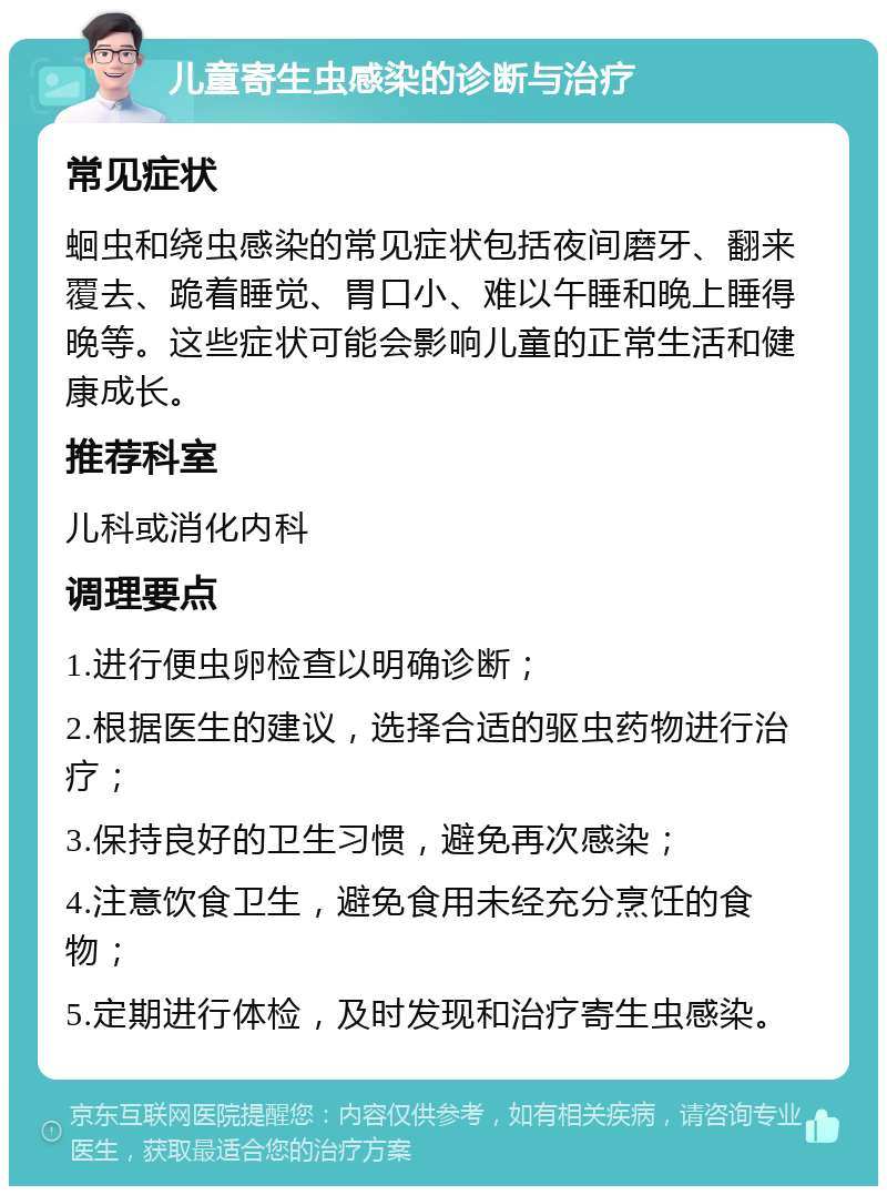 儿童寄生虫感染的诊断与治疗 常见症状 蛔虫和绕虫感染的常见症状包括夜间磨牙、翻来覆去、跪着睡觉、胃口小、难以午睡和晚上睡得晚等。这些症状可能会影响儿童的正常生活和健康成长。 推荐科室 儿科或消化内科 调理要点 1.进行便虫卵检查以明确诊断； 2.根据医生的建议，选择合适的驱虫药物进行治疗； 3.保持良好的卫生习惯，避免再次感染； 4.注意饮食卫生，避免食用未经充分烹饪的食物； 5.定期进行体检，及时发现和治疗寄生虫感染。