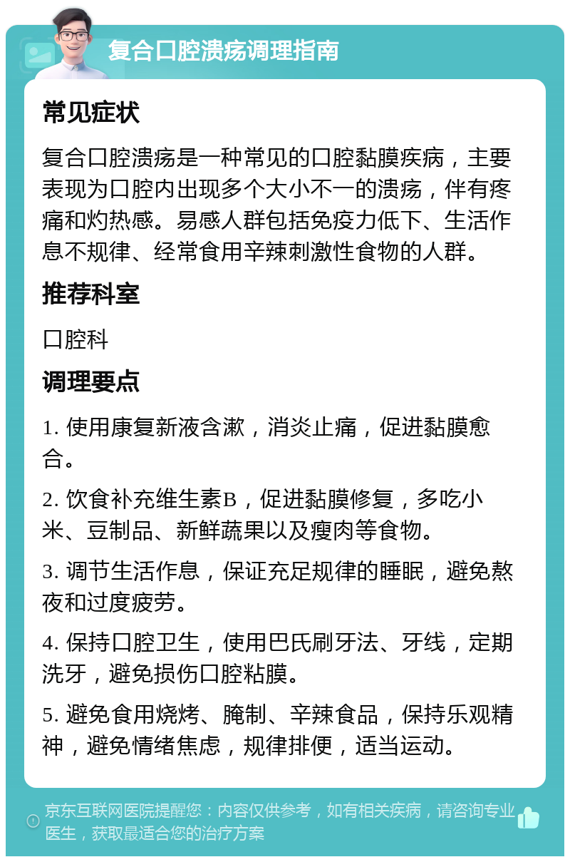 复合口腔溃疡调理指南 常见症状 复合口腔溃疡是一种常见的口腔黏膜疾病，主要表现为口腔内出现多个大小不一的溃疡，伴有疼痛和灼热感。易感人群包括免疫力低下、生活作息不规律、经常食用辛辣刺激性食物的人群。 推荐科室 口腔科 调理要点 1. 使用康复新液含漱，消炎止痛，促进黏膜愈合。 2. 饮食补充维生素B，促进黏膜修复，多吃小米、豆制品、新鲜蔬果以及瘦肉等食物。 3. 调节生活作息，保证充足规律的睡眠，避免熬夜和过度疲劳。 4. 保持口腔卫生，使用巴氏刷牙法、牙线，定期洗牙，避免损伤口腔粘膜。 5. 避免食用烧烤、腌制、辛辣食品，保持乐观精神，避免情绪焦虑，规律排便，适当运动。