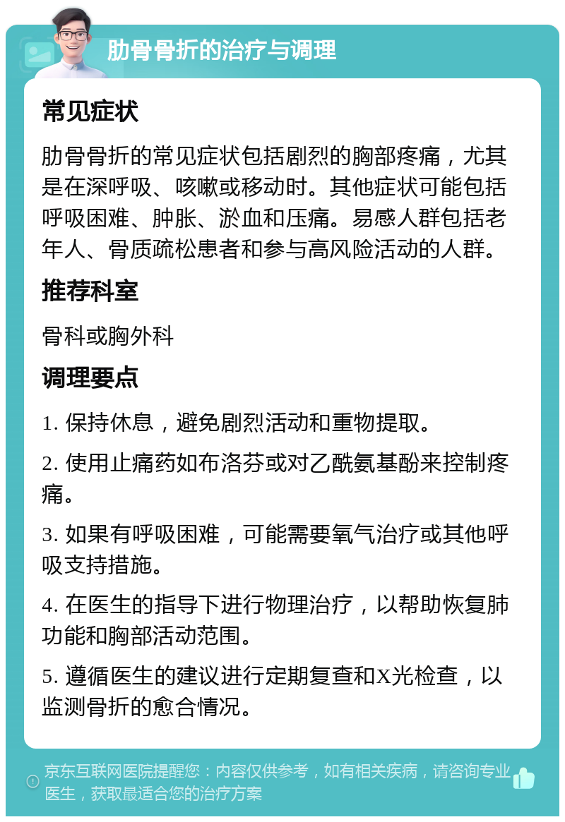 肋骨骨折的治疗与调理 常见症状 肋骨骨折的常见症状包括剧烈的胸部疼痛，尤其是在深呼吸、咳嗽或移动时。其他症状可能包括呼吸困难、肿胀、淤血和压痛。易感人群包括老年人、骨质疏松患者和参与高风险活动的人群。 推荐科室 骨科或胸外科 调理要点 1. 保持休息，避免剧烈活动和重物提取。 2. 使用止痛药如布洛芬或对乙酰氨基酚来控制疼痛。 3. 如果有呼吸困难，可能需要氧气治疗或其他呼吸支持措施。 4. 在医生的指导下进行物理治疗，以帮助恢复肺功能和胸部活动范围。 5. 遵循医生的建议进行定期复查和X光检查，以监测骨折的愈合情况。