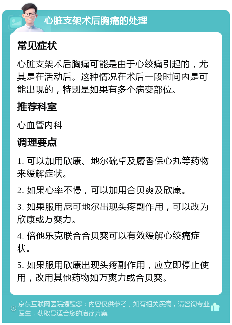 心脏支架术后胸痛的处理 常见症状 心脏支架术后胸痛可能是由于心绞痛引起的，尤其是在活动后。这种情况在术后一段时间内是可能出现的，特别是如果有多个病变部位。 推荐科室 心血管内科 调理要点 1. 可以加用欣康、地尔硫卓及麝香保心丸等药物来缓解症状。 2. 如果心率不慢，可以加用合贝爽及欣康。 3. 如果服用尼可地尔出现头疼副作用，可以改为欣康或万爽力。 4. 倍他乐克联合合贝爽可以有效缓解心绞痛症状。 5. 如果服用欣康出现头疼副作用，应立即停止使用，改用其他药物如万爽力或合贝爽。