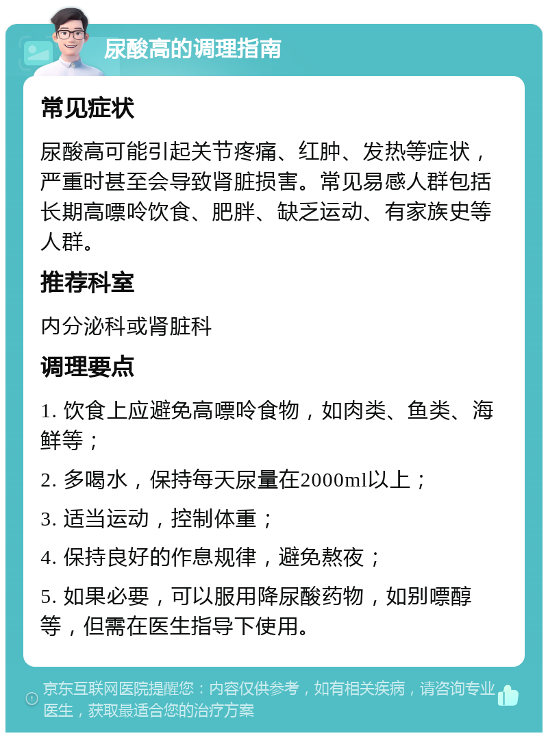 尿酸高的调理指南 常见症状 尿酸高可能引起关节疼痛、红肿、发热等症状，严重时甚至会导致肾脏损害。常见易感人群包括长期高嘌呤饮食、肥胖、缺乏运动、有家族史等人群。 推荐科室 内分泌科或肾脏科 调理要点 1. 饮食上应避免高嘌呤食物，如肉类、鱼类、海鲜等； 2. 多喝水，保持每天尿量在2000ml以上； 3. 适当运动，控制体重； 4. 保持良好的作息规律，避免熬夜； 5. 如果必要，可以服用降尿酸药物，如别嘌醇等，但需在医生指导下使用。