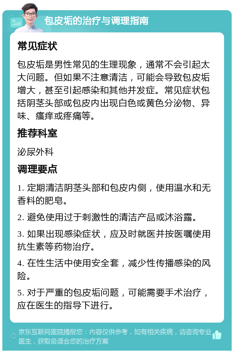 包皮垢的治疗与调理指南 常见症状 包皮垢是男性常见的生理现象，通常不会引起太大问题。但如果不注意清洁，可能会导致包皮垢增大，甚至引起感染和其他并发症。常见症状包括阴茎头部或包皮内出现白色或黄色分泌物、异味、瘙痒或疼痛等。 推荐科室 泌尿外科 调理要点 1. 定期清洁阴茎头部和包皮内侧，使用温水和无香料的肥皂。 2. 避免使用过于刺激性的清洁产品或沐浴露。 3. 如果出现感染症状，应及时就医并按医嘱使用抗生素等药物治疗。 4. 在性生活中使用安全套，减少性传播感染的风险。 5. 对于严重的包皮垢问题，可能需要手术治疗，应在医生的指导下进行。