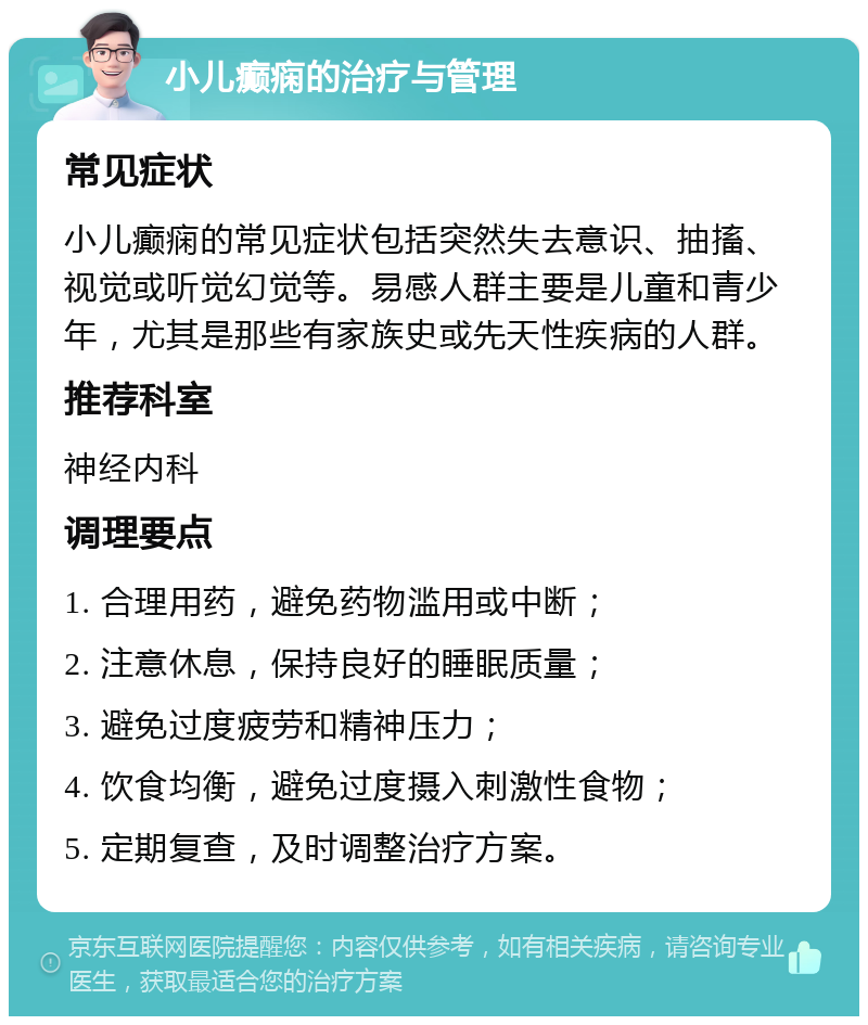 小儿癫痫的治疗与管理 常见症状 小儿癫痫的常见症状包括突然失去意识、抽搐、视觉或听觉幻觉等。易感人群主要是儿童和青少年，尤其是那些有家族史或先天性疾病的人群。 推荐科室 神经内科 调理要点 1. 合理用药，避免药物滥用或中断； 2. 注意休息，保持良好的睡眠质量； 3. 避免过度疲劳和精神压力； 4. 饮食均衡，避免过度摄入刺激性食物； 5. 定期复查，及时调整治疗方案。