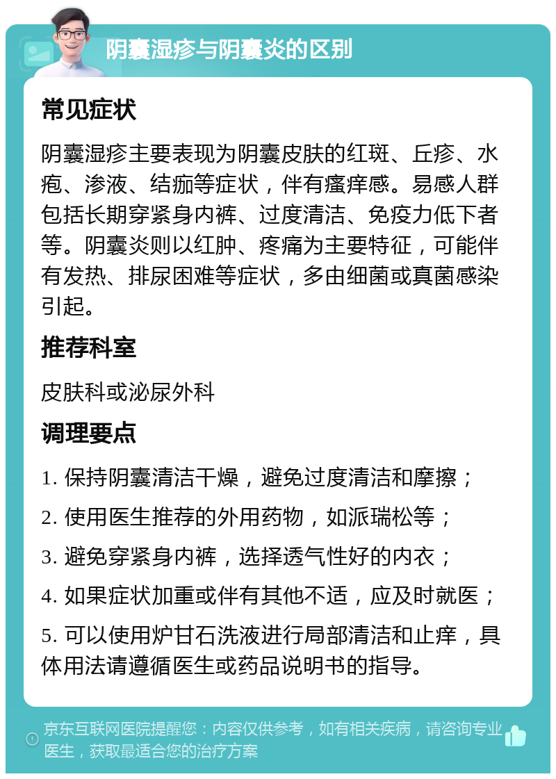 阴囊湿疹与阴囊炎的区别 常见症状 阴囊湿疹主要表现为阴囊皮肤的红斑、丘疹、水疱、渗液、结痂等症状，伴有瘙痒感。易感人群包括长期穿紧身内裤、过度清洁、免疫力低下者等。阴囊炎则以红肿、疼痛为主要特征，可能伴有发热、排尿困难等症状，多由细菌或真菌感染引起。 推荐科室 皮肤科或泌尿外科 调理要点 1. 保持阴囊清洁干燥，避免过度清洁和摩擦； 2. 使用医生推荐的外用药物，如派瑞松等； 3. 避免穿紧身内裤，选择透气性好的内衣； 4. 如果症状加重或伴有其他不适，应及时就医； 5. 可以使用炉甘石洗液进行局部清洁和止痒，具体用法请遵循医生或药品说明书的指导。