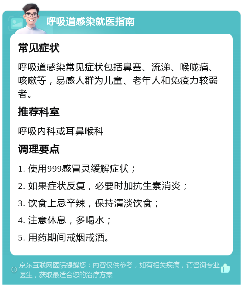 呼吸道感染就医指南 常见症状 呼吸道感染常见症状包括鼻塞、流涕、喉咙痛、咳嗽等，易感人群为儿童、老年人和免疫力较弱者。 推荐科室 呼吸内科或耳鼻喉科 调理要点 1. 使用999感冒灵缓解症状； 2. 如果症状反复，必要时加抗生素消炎； 3. 饮食上忌辛辣，保持清淡饮食； 4. 注意休息，多喝水； 5. 用药期间戒烟戒酒。