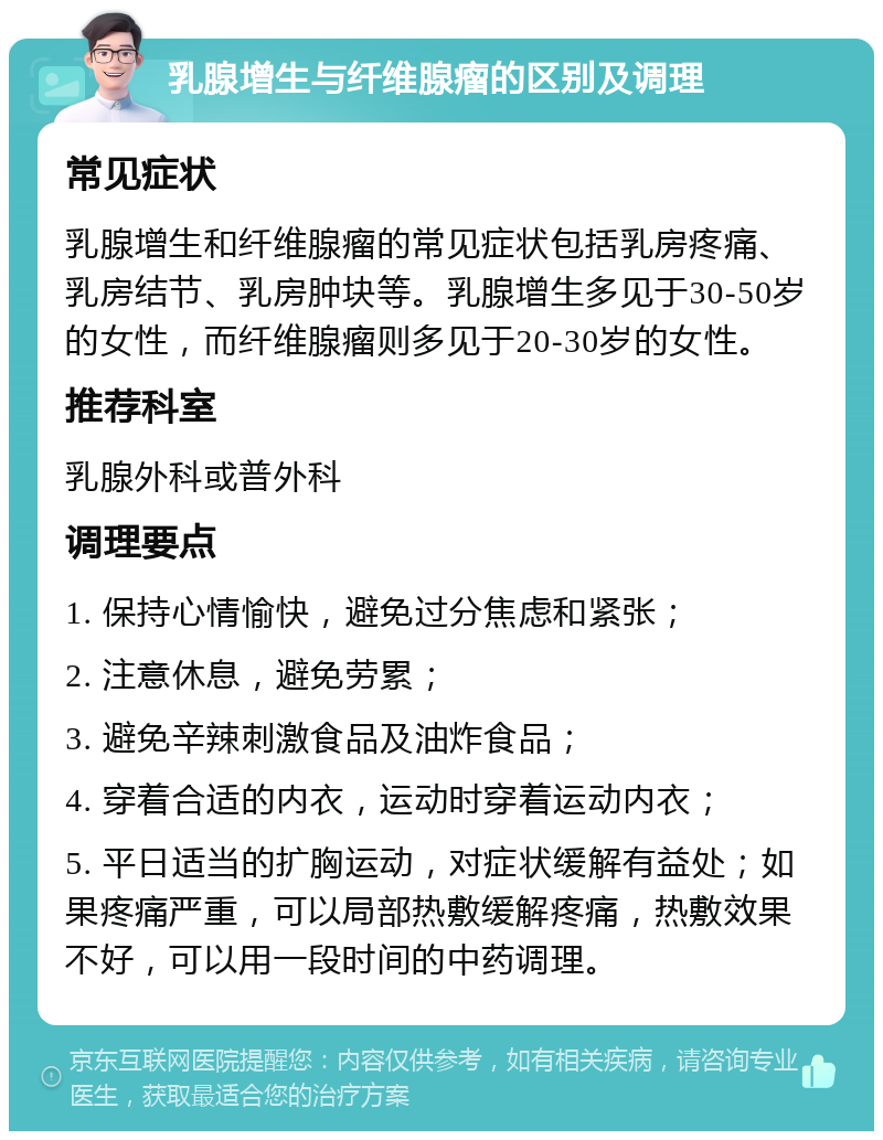 乳腺增生与纤维腺瘤的区别及调理 常见症状 乳腺增生和纤维腺瘤的常见症状包括乳房疼痛、乳房结节、乳房肿块等。乳腺增生多见于30-50岁的女性，而纤维腺瘤则多见于20-30岁的女性。 推荐科室 乳腺外科或普外科 调理要点 1. 保持心情愉快，避免过分焦虑和紧张； 2. 注意休息，避免劳累； 3. 避免辛辣刺激食品及油炸食品； 4. 穿着合适的内衣，运动时穿着运动内衣； 5. 平日适当的扩胸运动，对症状缓解有益处；如果疼痛严重，可以局部热敷缓解疼痛，热敷效果不好，可以用一段时间的中药调理。