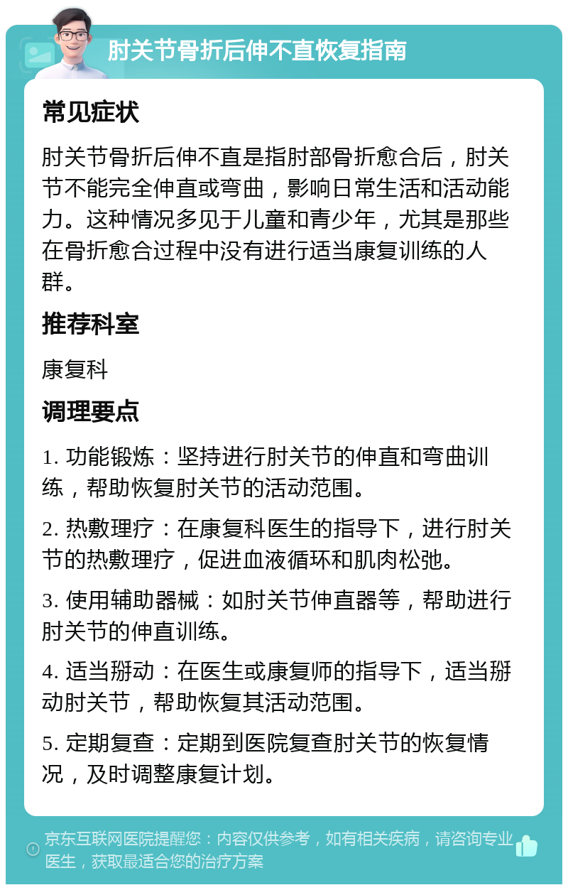 肘关节骨折后伸不直恢复指南 常见症状 肘关节骨折后伸不直是指肘部骨折愈合后，肘关节不能完全伸直或弯曲，影响日常生活和活动能力。这种情况多见于儿童和青少年，尤其是那些在骨折愈合过程中没有进行适当康复训练的人群。 推荐科室 康复科 调理要点 1. 功能锻炼：坚持进行肘关节的伸直和弯曲训练，帮助恢复肘关节的活动范围。 2. 热敷理疗：在康复科医生的指导下，进行肘关节的热敷理疗，促进血液循环和肌肉松弛。 3. 使用辅助器械：如肘关节伸直器等，帮助进行肘关节的伸直训练。 4. 适当掰动：在医生或康复师的指导下，适当掰动肘关节，帮助恢复其活动范围。 5. 定期复查：定期到医院复查肘关节的恢复情况，及时调整康复计划。