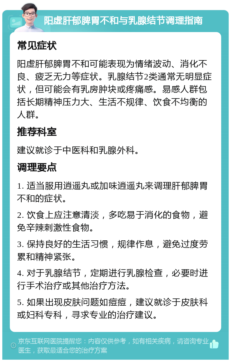 阳虚肝郁脾胃不和与乳腺结节调理指南 常见症状 阳虚肝郁脾胃不和可能表现为情绪波动、消化不良、疲乏无力等症状。乳腺结节2类通常无明显症状，但可能会有乳房肿块或疼痛感。易感人群包括长期精神压力大、生活不规律、饮食不均衡的人群。 推荐科室 建议就诊于中医科和乳腺外科。 调理要点 1. 适当服用逍遥丸或加味逍遥丸来调理肝郁脾胃不和的症状。 2. 饮食上应注意清淡，多吃易于消化的食物，避免辛辣刺激性食物。 3. 保持良好的生活习惯，规律作息，避免过度劳累和精神紧张。 4. 对于乳腺结节，定期进行乳腺检查，必要时进行手术治疗或其他治疗方法。 5. 如果出现皮肤问题如痘痘，建议就诊于皮肤科或妇科专科，寻求专业的治疗建议。