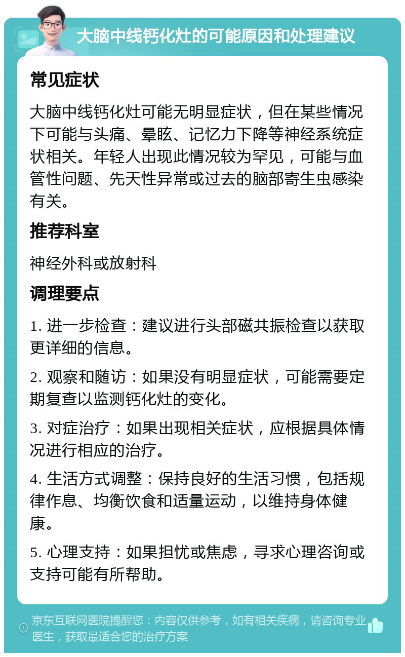 大脑中线钙化灶的可能原因和处理建议 常见症状 大脑中线钙化灶可能无明显症状，但在某些情况下可能与头痛、晕眩、记忆力下降等神经系统症状相关。年轻人出现此情况较为罕见，可能与血管性问题、先天性异常或过去的脑部寄生虫感染有关。 推荐科室 神经外科或放射科 调理要点 1. 进一步检查：建议进行头部磁共振检查以获取更详细的信息。 2. 观察和随访：如果没有明显症状，可能需要定期复查以监测钙化灶的变化。 3. 对症治疗：如果出现相关症状，应根据具体情况进行相应的治疗。 4. 生活方式调整：保持良好的生活习惯，包括规律作息、均衡饮食和适量运动，以维持身体健康。 5. 心理支持：如果担忧或焦虑，寻求心理咨询或支持可能有所帮助。