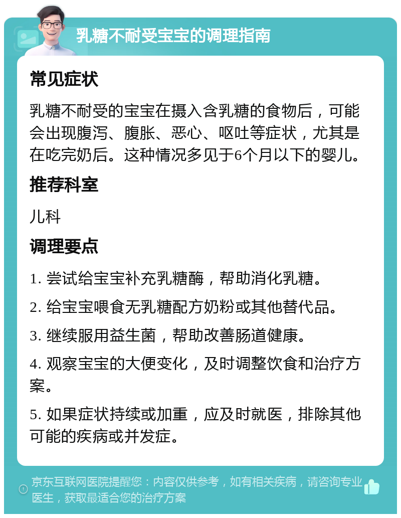 乳糖不耐受宝宝的调理指南 常见症状 乳糖不耐受的宝宝在摄入含乳糖的食物后，可能会出现腹泻、腹胀、恶心、呕吐等症状，尤其是在吃完奶后。这种情况多见于6个月以下的婴儿。 推荐科室 儿科 调理要点 1. 尝试给宝宝补充乳糖酶，帮助消化乳糖。 2. 给宝宝喂食无乳糖配方奶粉或其他替代品。 3. 继续服用益生菌，帮助改善肠道健康。 4. 观察宝宝的大便变化，及时调整饮食和治疗方案。 5. 如果症状持续或加重，应及时就医，排除其他可能的疾病或并发症。