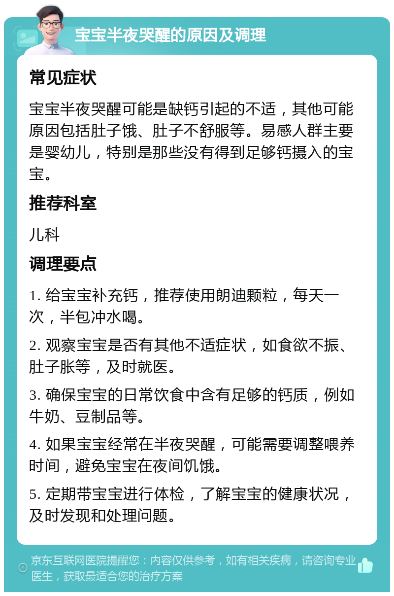 宝宝半夜哭醒的原因及调理 常见症状 宝宝半夜哭醒可能是缺钙引起的不适，其他可能原因包括肚子饿、肚子不舒服等。易感人群主要是婴幼儿，特别是那些没有得到足够钙摄入的宝宝。 推荐科室 儿科 调理要点 1. 给宝宝补充钙，推荐使用朗迪颗粒，每天一次，半包冲水喝。 2. 观察宝宝是否有其他不适症状，如食欲不振、肚子胀等，及时就医。 3. 确保宝宝的日常饮食中含有足够的钙质，例如牛奶、豆制品等。 4. 如果宝宝经常在半夜哭醒，可能需要调整喂养时间，避免宝宝在夜间饥饿。 5. 定期带宝宝进行体检，了解宝宝的健康状况，及时发现和处理问题。