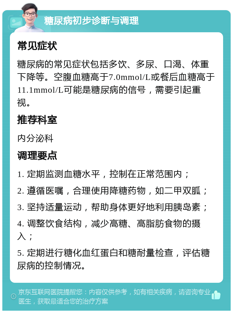 糖尿病初步诊断与调理 常见症状 糖尿病的常见症状包括多饮、多尿、口渴、体重下降等。空腹血糖高于7.0mmol/L或餐后血糖高于11.1mmol/L可能是糖尿病的信号，需要引起重视。 推荐科室 内分泌科 调理要点 1. 定期监测血糖水平，控制在正常范围内； 2. 遵循医嘱，合理使用降糖药物，如二甲双胍； 3. 坚持适量运动，帮助身体更好地利用胰岛素； 4. 调整饮食结构，减少高糖、高脂肪食物的摄入； 5. 定期进行糖化血红蛋白和糖耐量检查，评估糖尿病的控制情况。