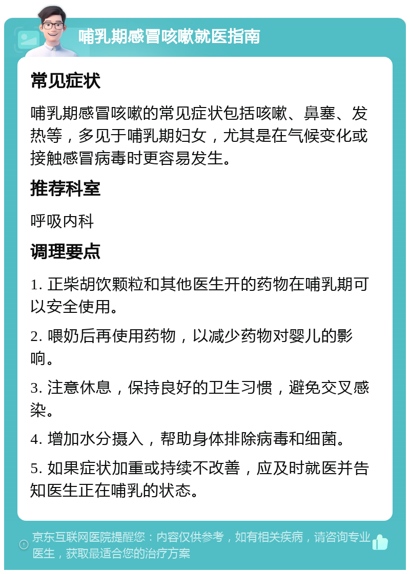 哺乳期感冒咳嗽就医指南 常见症状 哺乳期感冒咳嗽的常见症状包括咳嗽、鼻塞、发热等，多见于哺乳期妇女，尤其是在气候变化或接触感冒病毒时更容易发生。 推荐科室 呼吸内科 调理要点 1. 正柴胡饮颗粒和其他医生开的药物在哺乳期可以安全使用。 2. 喂奶后再使用药物，以减少药物对婴儿的影响。 3. 注意休息，保持良好的卫生习惯，避免交叉感染。 4. 增加水分摄入，帮助身体排除病毒和细菌。 5. 如果症状加重或持续不改善，应及时就医并告知医生正在哺乳的状态。