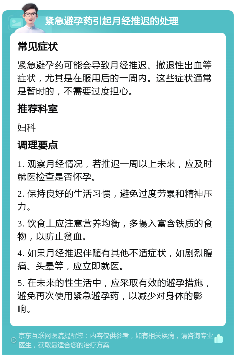 紧急避孕药引起月经推迟的处理 常见症状 紧急避孕药可能会导致月经推迟、撤退性出血等症状，尤其是在服用后的一周内。这些症状通常是暂时的，不需要过度担心。 推荐科室 妇科 调理要点 1. 观察月经情况，若推迟一周以上未来，应及时就医检查是否怀孕。 2. 保持良好的生活习惯，避免过度劳累和精神压力。 3. 饮食上应注意营养均衡，多摄入富含铁质的食物，以防止贫血。 4. 如果月经推迟伴随有其他不适症状，如剧烈腹痛、头晕等，应立即就医。 5. 在未来的性生活中，应采取有效的避孕措施，避免再次使用紧急避孕药，以减少对身体的影响。