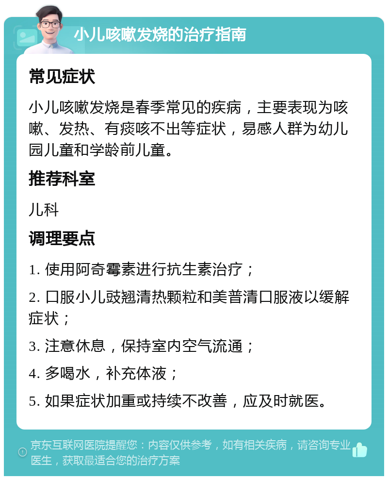 小儿咳嗽发烧的治疗指南 常见症状 小儿咳嗽发烧是春季常见的疾病，主要表现为咳嗽、发热、有痰咳不出等症状，易感人群为幼儿园儿童和学龄前儿童。 推荐科室 儿科 调理要点 1. 使用阿奇霉素进行抗生素治疗； 2. 口服小儿豉翘清热颗粒和美普清口服液以缓解症状； 3. 注意休息，保持室内空气流通； 4. 多喝水，补充体液； 5. 如果症状加重或持续不改善，应及时就医。