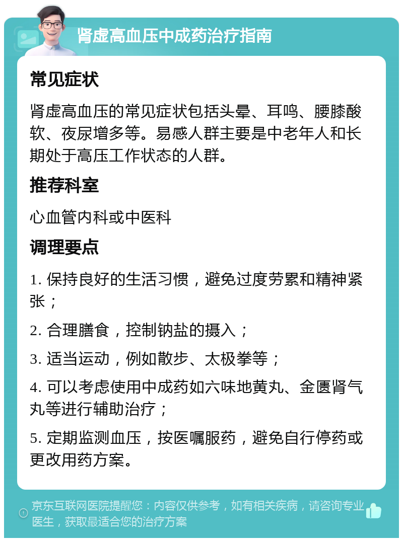 肾虚高血压中成药治疗指南 常见症状 肾虚高血压的常见症状包括头晕、耳鸣、腰膝酸软、夜尿增多等。易感人群主要是中老年人和长期处于高压工作状态的人群。 推荐科室 心血管内科或中医科 调理要点 1. 保持良好的生活习惯，避免过度劳累和精神紧张； 2. 合理膳食，控制钠盐的摄入； 3. 适当运动，例如散步、太极拳等； 4. 可以考虑使用中成药如六味地黄丸、金匮肾气丸等进行辅助治疗； 5. 定期监测血压，按医嘱服药，避免自行停药或更改用药方案。