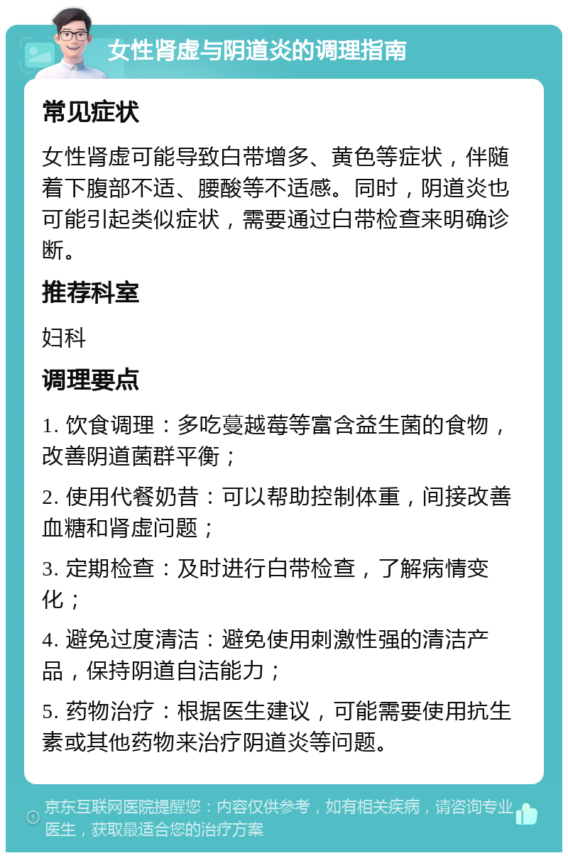 女性肾虚与阴道炎的调理指南 常见症状 女性肾虚可能导致白带增多、黄色等症状，伴随着下腹部不适、腰酸等不适感。同时，阴道炎也可能引起类似症状，需要通过白带检查来明确诊断。 推荐科室 妇科 调理要点 1. 饮食调理：多吃蔓越莓等富含益生菌的食物，改善阴道菌群平衡； 2. 使用代餐奶昔：可以帮助控制体重，间接改善血糖和肾虚问题； 3. 定期检查：及时进行白带检查，了解病情变化； 4. 避免过度清洁：避免使用刺激性强的清洁产品，保持阴道自洁能力； 5. 药物治疗：根据医生建议，可能需要使用抗生素或其他药物来治疗阴道炎等问题。