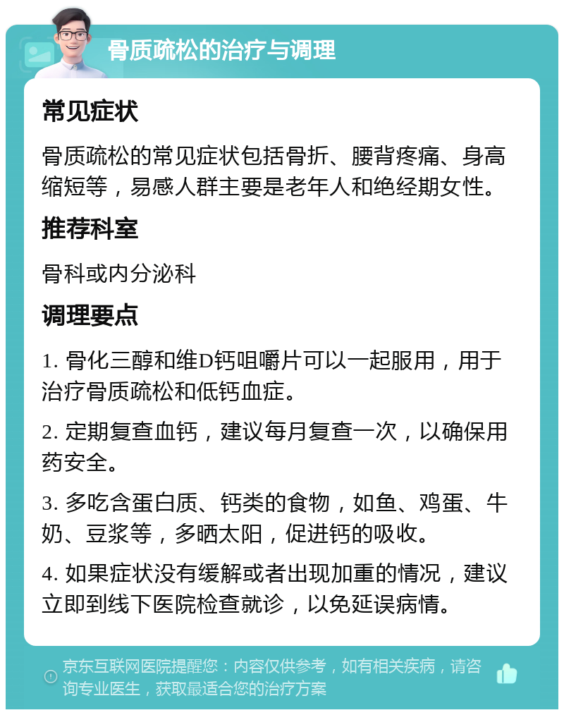 骨质疏松的治疗与调理 常见症状 骨质疏松的常见症状包括骨折、腰背疼痛、身高缩短等，易感人群主要是老年人和绝经期女性。 推荐科室 骨科或内分泌科 调理要点 1. 骨化三醇和维D钙咀嚼片可以一起服用，用于治疗骨质疏松和低钙血症。 2. 定期复查血钙，建议每月复查一次，以确保用药安全。 3. 多吃含蛋白质、钙类的食物，如鱼、鸡蛋、牛奶、豆浆等，多晒太阳，促进钙的吸收。 4. 如果症状没有缓解或者出现加重的情况，建议立即到线下医院检查就诊，以免延误病情。