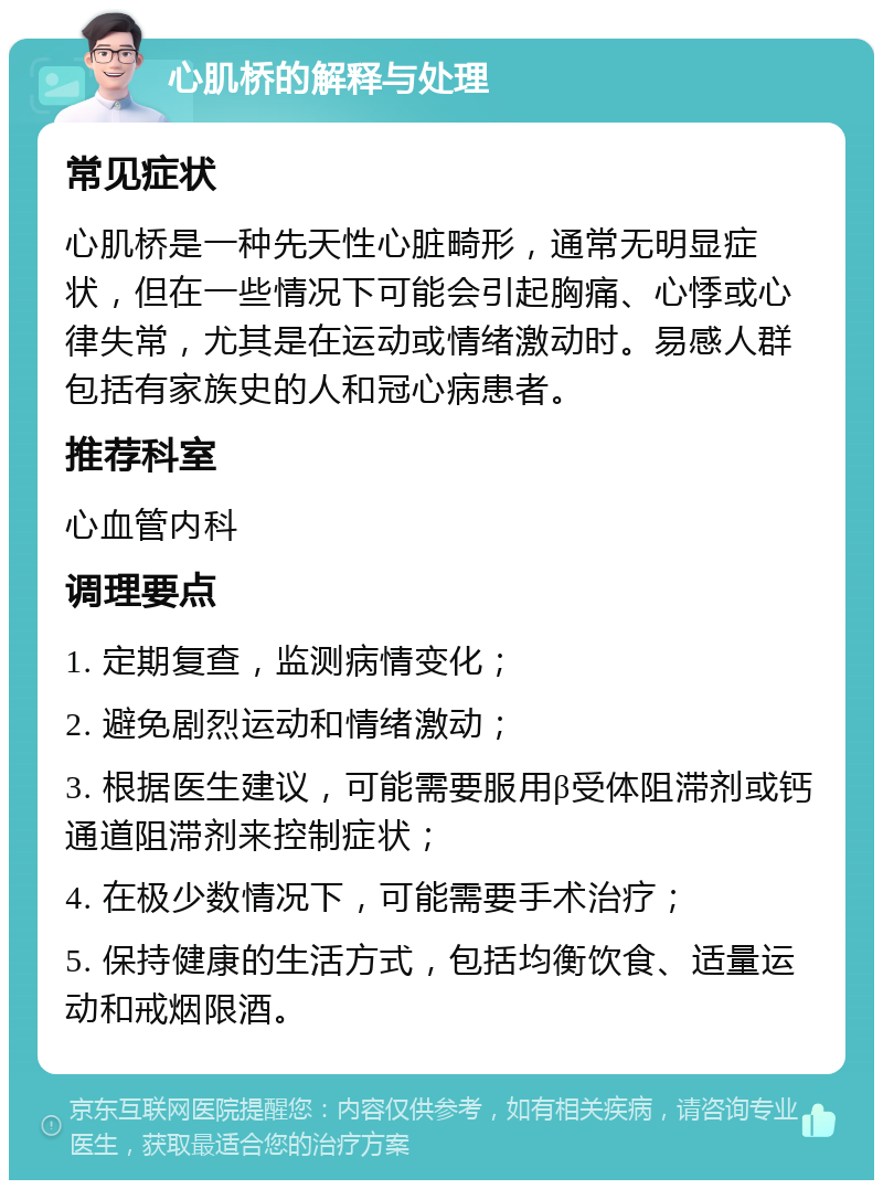 心肌桥的解释与处理 常见症状 心肌桥是一种先天性心脏畸形，通常无明显症状，但在一些情况下可能会引起胸痛、心悸或心律失常，尤其是在运动或情绪激动时。易感人群包括有家族史的人和冠心病患者。 推荐科室 心血管内科 调理要点 1. 定期复查，监测病情变化； 2. 避免剧烈运动和情绪激动； 3. 根据医生建议，可能需要服用β受体阻滞剂或钙通道阻滞剂来控制症状； 4. 在极少数情况下，可能需要手术治疗； 5. 保持健康的生活方式，包括均衡饮食、适量运动和戒烟限酒。