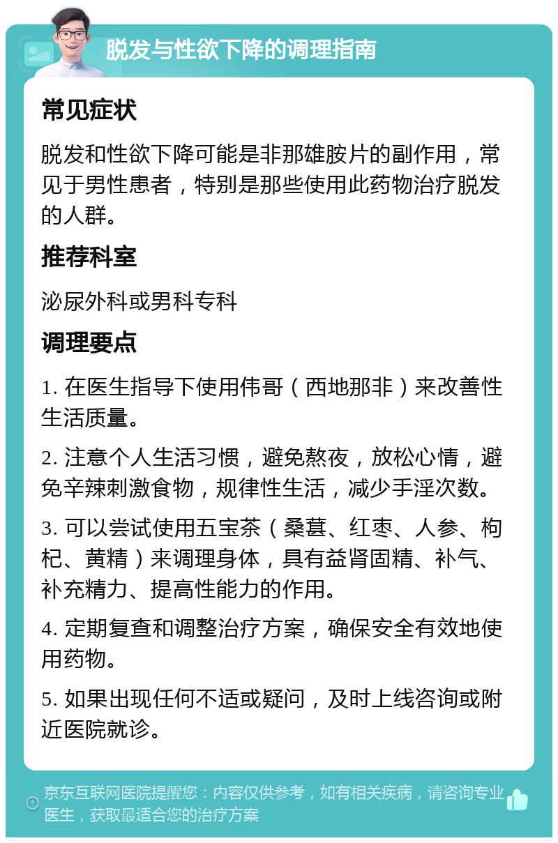 脱发与性欲下降的调理指南 常见症状 脱发和性欲下降可能是非那雄胺片的副作用，常见于男性患者，特别是那些使用此药物治疗脱发的人群。 推荐科室 泌尿外科或男科专科 调理要点 1. 在医生指导下使用伟哥（西地那非）来改善性生活质量。 2. 注意个人生活习惯，避免熬夜，放松心情，避免辛辣刺激食物，规律性生活，减少手淫次数。 3. 可以尝试使用五宝茶（桑葚、红枣、人参、枸杞、黄精）来调理身体，具有益肾固精、补气、补充精力、提高性能力的作用。 4. 定期复查和调整治疗方案，确保安全有效地使用药物。 5. 如果出现任何不适或疑问，及时上线咨询或附近医院就诊。