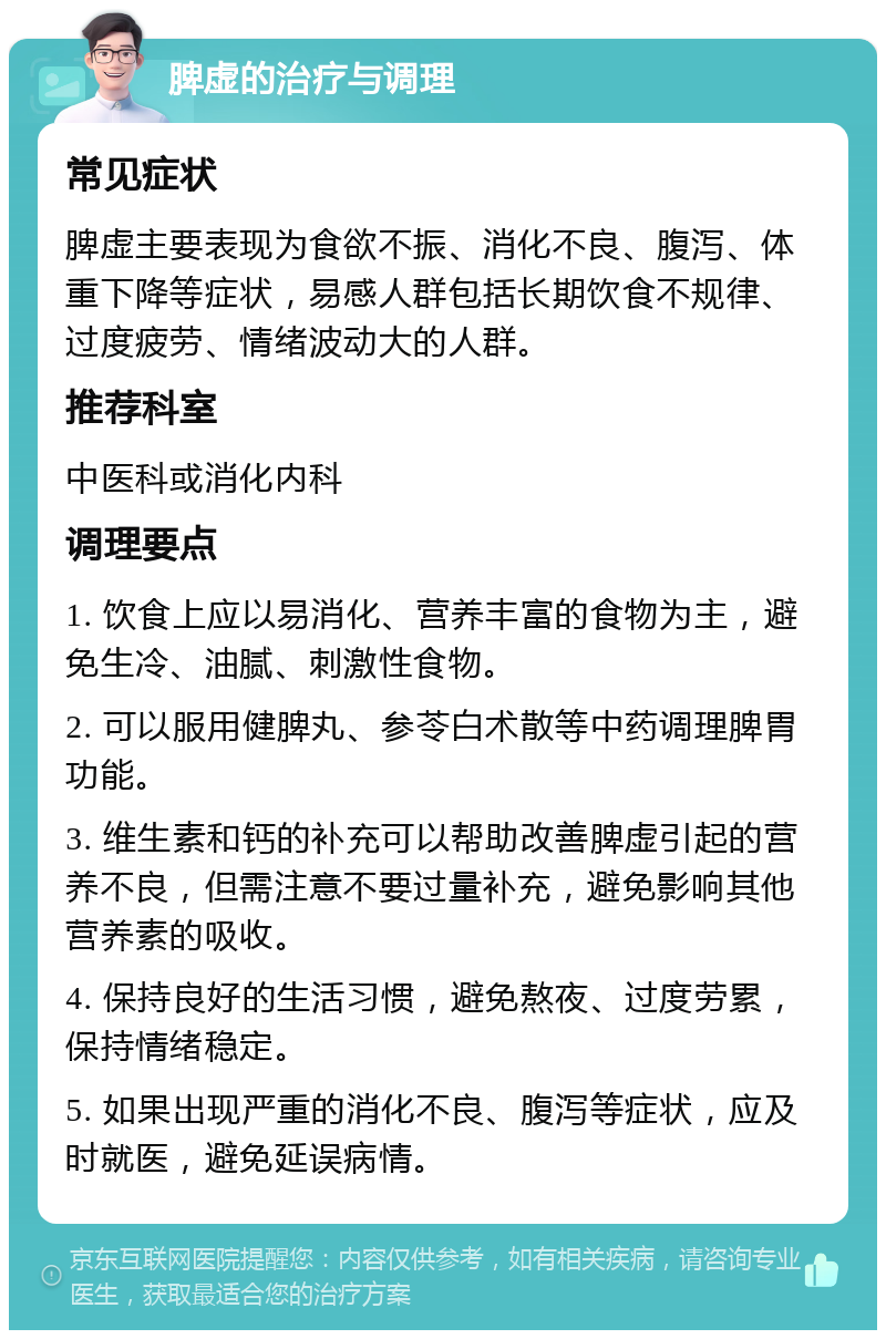 脾虚的治疗与调理 常见症状 脾虚主要表现为食欲不振、消化不良、腹泻、体重下降等症状，易感人群包括长期饮食不规律、过度疲劳、情绪波动大的人群。 推荐科室 中医科或消化内科 调理要点 1. 饮食上应以易消化、营养丰富的食物为主，避免生冷、油腻、刺激性食物。 2. 可以服用健脾丸、参苓白术散等中药调理脾胃功能。 3. 维生素和钙的补充可以帮助改善脾虚引起的营养不良，但需注意不要过量补充，避免影响其他营养素的吸收。 4. 保持良好的生活习惯，避免熬夜、过度劳累，保持情绪稳定。 5. 如果出现严重的消化不良、腹泻等症状，应及时就医，避免延误病情。