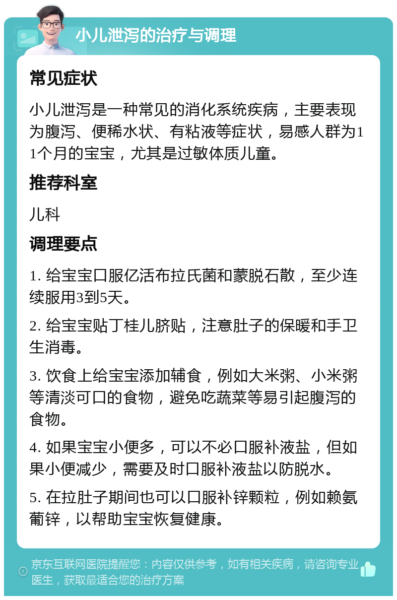 小儿泄泻的治疗与调理 常见症状 小儿泄泻是一种常见的消化系统疾病，主要表现为腹泻、便稀水状、有粘液等症状，易感人群为11个月的宝宝，尤其是过敏体质儿童。 推荐科室 儿科 调理要点 1. 给宝宝口服亿活布拉氏菌和蒙脱石散，至少连续服用3到5天。 2. 给宝宝贴丁桂儿脐贴，注意肚子的保暖和手卫生消毒。 3. 饮食上给宝宝添加辅食，例如大米粥、小米粥等清淡可口的食物，避免吃蔬菜等易引起腹泻的食物。 4. 如果宝宝小便多，可以不必口服补液盐，但如果小便减少，需要及时口服补液盐以防脱水。 5. 在拉肚子期间也可以口服补锌颗粒，例如赖氨葡锌，以帮助宝宝恢复健康。