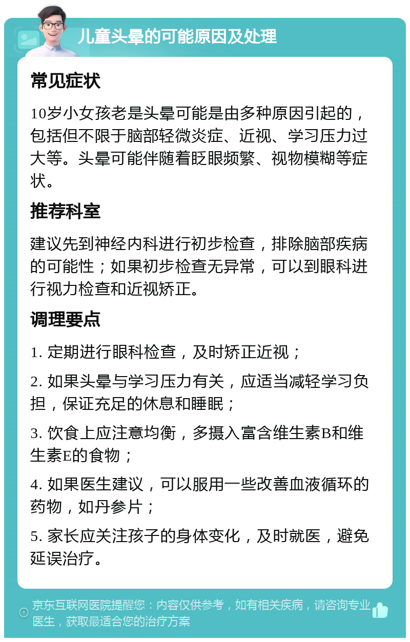 儿童头晕的可能原因及处理 常见症状 10岁小女孩老是头晕可能是由多种原因引起的，包括但不限于脑部轻微炎症、近视、学习压力过大等。头晕可能伴随着眨眼频繁、视物模糊等症状。 推荐科室 建议先到神经内科进行初步检查，排除脑部疾病的可能性；如果初步检查无异常，可以到眼科进行视力检查和近视矫正。 调理要点 1. 定期进行眼科检查，及时矫正近视； 2. 如果头晕与学习压力有关，应适当减轻学习负担，保证充足的休息和睡眠； 3. 饮食上应注意均衡，多摄入富含维生素B和维生素E的食物； 4. 如果医生建议，可以服用一些改善血液循环的药物，如丹参片； 5. 家长应关注孩子的身体变化，及时就医，避免延误治疗。