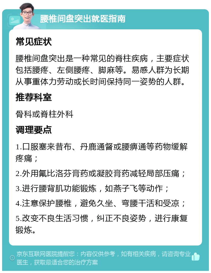 腰椎间盘突出就医指南 常见症状 腰椎间盘突出是一种常见的脊柱疾病，主要症状包括腰疼、左侧腰疼、脚麻等。易感人群为长期从事重体力劳动或长时间保持同一姿势的人群。 推荐科室 骨科或脊柱外科 调理要点 1.口服塞来昔布、丹鹿通督或腰痹通等药物缓解疼痛； 2.外用氟比洛芬膏药或凝胶膏药减轻局部压痛； 3.进行腰背肌功能锻炼，如燕子飞等动作； 4.注意保护腰椎，避免久坐、弯腰干活和受凉； 5.改变不良生活习惯，纠正不良姿势，进行康复锻炼。