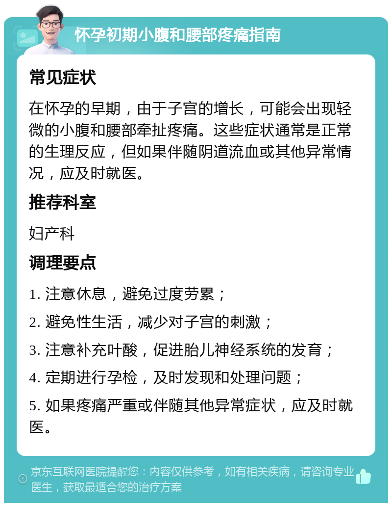 怀孕初期小腹和腰部疼痛指南 常见症状 在怀孕的早期，由于子宫的增长，可能会出现轻微的小腹和腰部牵扯疼痛。这些症状通常是正常的生理反应，但如果伴随阴道流血或其他异常情况，应及时就医。 推荐科室 妇产科 调理要点 1. 注意休息，避免过度劳累； 2. 避免性生活，减少对子宫的刺激； 3. 注意补充叶酸，促进胎儿神经系统的发育； 4. 定期进行孕检，及时发现和处理问题； 5. 如果疼痛严重或伴随其他异常症状，应及时就医。