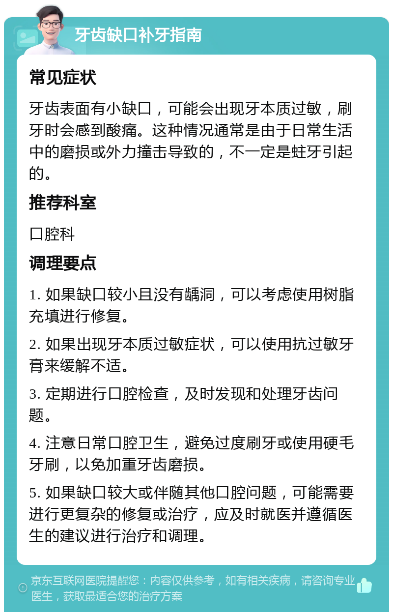 牙齿缺口补牙指南 常见症状 牙齿表面有小缺口，可能会出现牙本质过敏，刷牙时会感到酸痛。这种情况通常是由于日常生活中的磨损或外力撞击导致的，不一定是蛀牙引起的。 推荐科室 口腔科 调理要点 1. 如果缺口较小且没有龋洞，可以考虑使用树脂充填进行修复。 2. 如果出现牙本质过敏症状，可以使用抗过敏牙膏来缓解不适。 3. 定期进行口腔检查，及时发现和处理牙齿问题。 4. 注意日常口腔卫生，避免过度刷牙或使用硬毛牙刷，以免加重牙齿磨损。 5. 如果缺口较大或伴随其他口腔问题，可能需要进行更复杂的修复或治疗，应及时就医并遵循医生的建议进行治疗和调理。