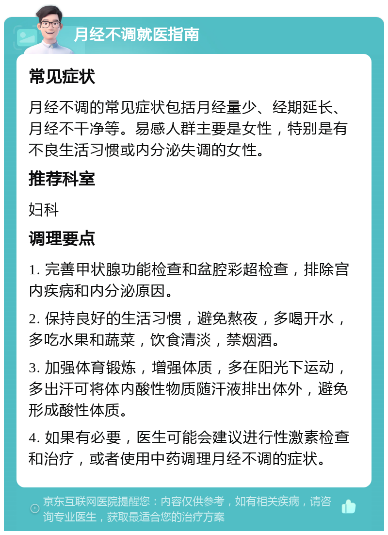 月经不调就医指南 常见症状 月经不调的常见症状包括月经量少、经期延长、月经不干净等。易感人群主要是女性，特别是有不良生活习惯或内分泌失调的女性。 推荐科室 妇科 调理要点 1. 完善甲状腺功能检查和盆腔彩超检查，排除宫内疾病和内分泌原因。 2. 保持良好的生活习惯，避免熬夜，多喝开水，多吃水果和蔬菜，饮食清淡，禁烟酒。 3. 加强体育锻炼，增强体质，多在阳光下运动，多出汗可将体内酸性物质随汗液排出体外，避免形成酸性体质。 4. 如果有必要，医生可能会建议进行性激素检查和治疗，或者使用中药调理月经不调的症状。