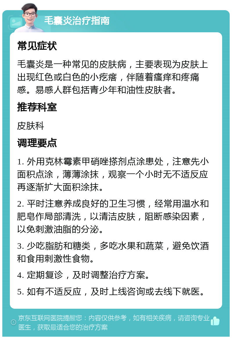 毛囊炎治疗指南 常见症状 毛囊炎是一种常见的皮肤病，主要表现为皮肤上出现红色或白色的小疙瘩，伴随着瘙痒和疼痛感。易感人群包括青少年和油性皮肤者。 推荐科室 皮肤科 调理要点 1. 外用克林霉素甲硝唑搽剂点涂患处，注意先小面积点涂，薄薄涂抹，观察一个小时无不适反应再逐渐扩大面积涂抹。 2. 平时注意养成良好的卫生习惯，经常用温水和肥皂作局部清洗，以清洁皮肤，阻断感染因素，以免刺激油脂的分泌。 3. 少吃脂肪和糖类，多吃水果和蔬菜，避免饮酒和食用刺激性食物。 4. 定期复诊，及时调整治疗方案。 5. 如有不适反应，及时上线咨询或去线下就医。