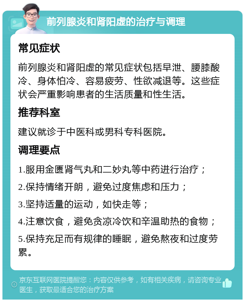 前列腺炎和肾阳虚的治疗与调理 常见症状 前列腺炎和肾阳虚的常见症状包括早泄、腰膝酸冷、身体怕冷、容易疲劳、性欲减退等。这些症状会严重影响患者的生活质量和性生活。 推荐科室 建议就诊于中医科或男科专科医院。 调理要点 1.服用金匮肾气丸和二妙丸等中药进行治疗； 2.保持情绪开朗，避免过度焦虑和压力； 3.坚持适量的运动，如快走等； 4.注意饮食，避免贪凉冷饮和辛温助热的食物； 5.保持充足而有规律的睡眠，避免熬夜和过度劳累。