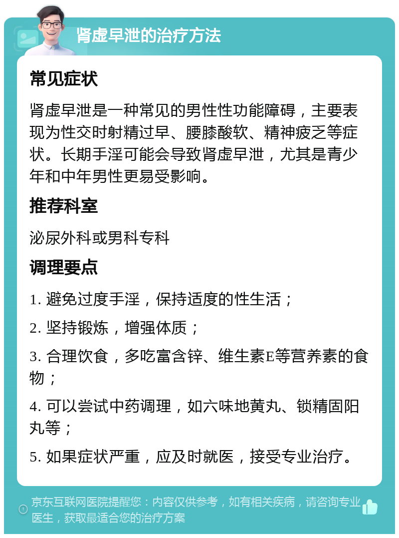 肾虚早泄的治疗方法 常见症状 肾虚早泄是一种常见的男性性功能障碍，主要表现为性交时射精过早、腰膝酸软、精神疲乏等症状。长期手淫可能会导致肾虚早泄，尤其是青少年和中年男性更易受影响。 推荐科室 泌尿外科或男科专科 调理要点 1. 避免过度手淫，保持适度的性生活； 2. 坚持锻炼，增强体质； 3. 合理饮食，多吃富含锌、维生素E等营养素的食物； 4. 可以尝试中药调理，如六味地黄丸、锁精固阳丸等； 5. 如果症状严重，应及时就医，接受专业治疗。