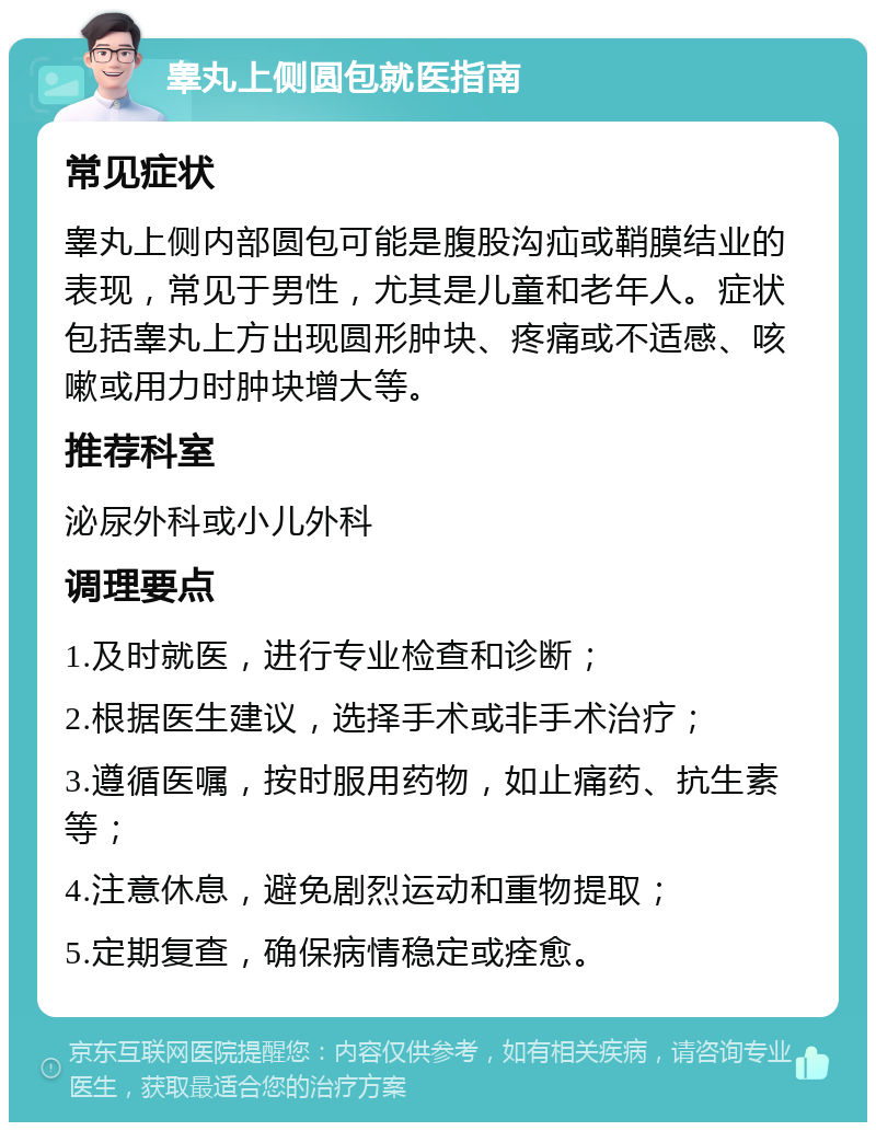 睾丸上侧圆包就医指南 常见症状 睾丸上侧内部圆包可能是腹股沟疝或鞘膜结业的表现，常见于男性，尤其是儿童和老年人。症状包括睾丸上方出现圆形肿块、疼痛或不适感、咳嗽或用力时肿块增大等。 推荐科室 泌尿外科或小儿外科 调理要点 1.及时就医，进行专业检查和诊断； 2.根据医生建议，选择手术或非手术治疗； 3.遵循医嘱，按时服用药物，如止痛药、抗生素等； 4.注意休息，避免剧烈运动和重物提取； 5.定期复查，确保病情稳定或痊愈。