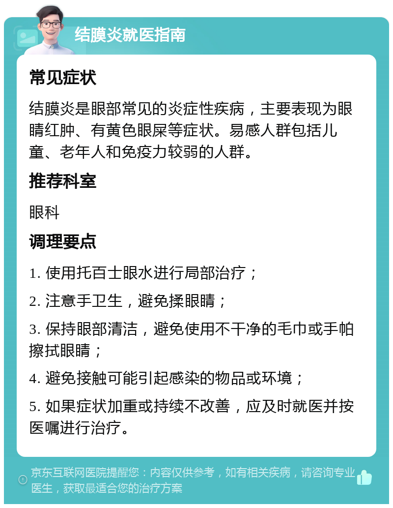 结膜炎就医指南 常见症状 结膜炎是眼部常见的炎症性疾病，主要表现为眼睛红肿、有黄色眼屎等症状。易感人群包括儿童、老年人和免疫力较弱的人群。 推荐科室 眼科 调理要点 1. 使用托百士眼水进行局部治疗； 2. 注意手卫生，避免揉眼睛； 3. 保持眼部清洁，避免使用不干净的毛巾或手帕擦拭眼睛； 4. 避免接触可能引起感染的物品或环境； 5. 如果症状加重或持续不改善，应及时就医并按医嘱进行治疗。