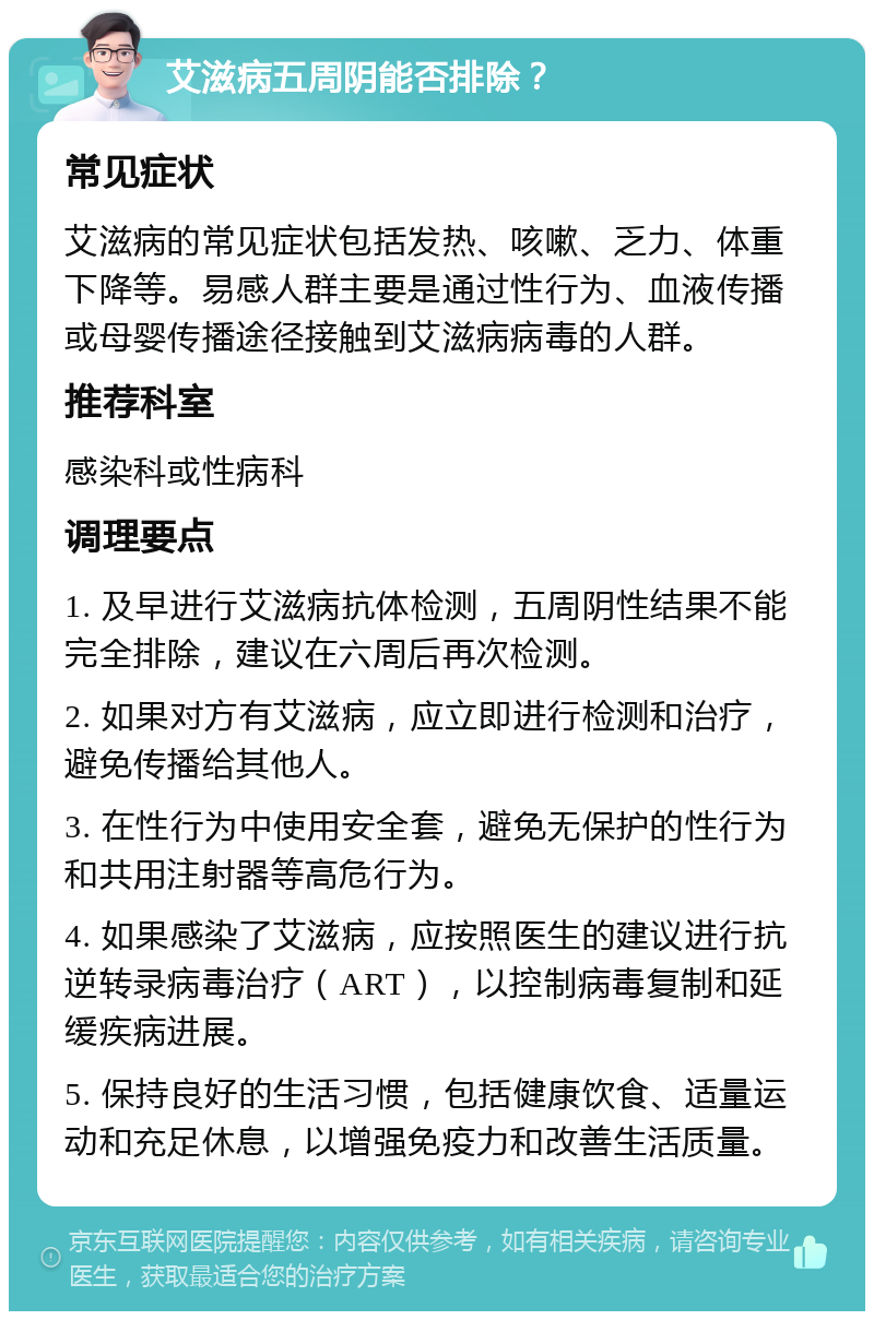 艾滋病五周阴能否排除？ 常见症状 艾滋病的常见症状包括发热、咳嗽、乏力、体重下降等。易感人群主要是通过性行为、血液传播或母婴传播途径接触到艾滋病病毒的人群。 推荐科室 感染科或性病科 调理要点 1. 及早进行艾滋病抗体检测，五周阴性结果不能完全排除，建议在六周后再次检测。 2. 如果对方有艾滋病，应立即进行检测和治疗，避免传播给其他人。 3. 在性行为中使用安全套，避免无保护的性行为和共用注射器等高危行为。 4. 如果感染了艾滋病，应按照医生的建议进行抗逆转录病毒治疗（ART），以控制病毒复制和延缓疾病进展。 5. 保持良好的生活习惯，包括健康饮食、适量运动和充足休息，以增强免疫力和改善生活质量。