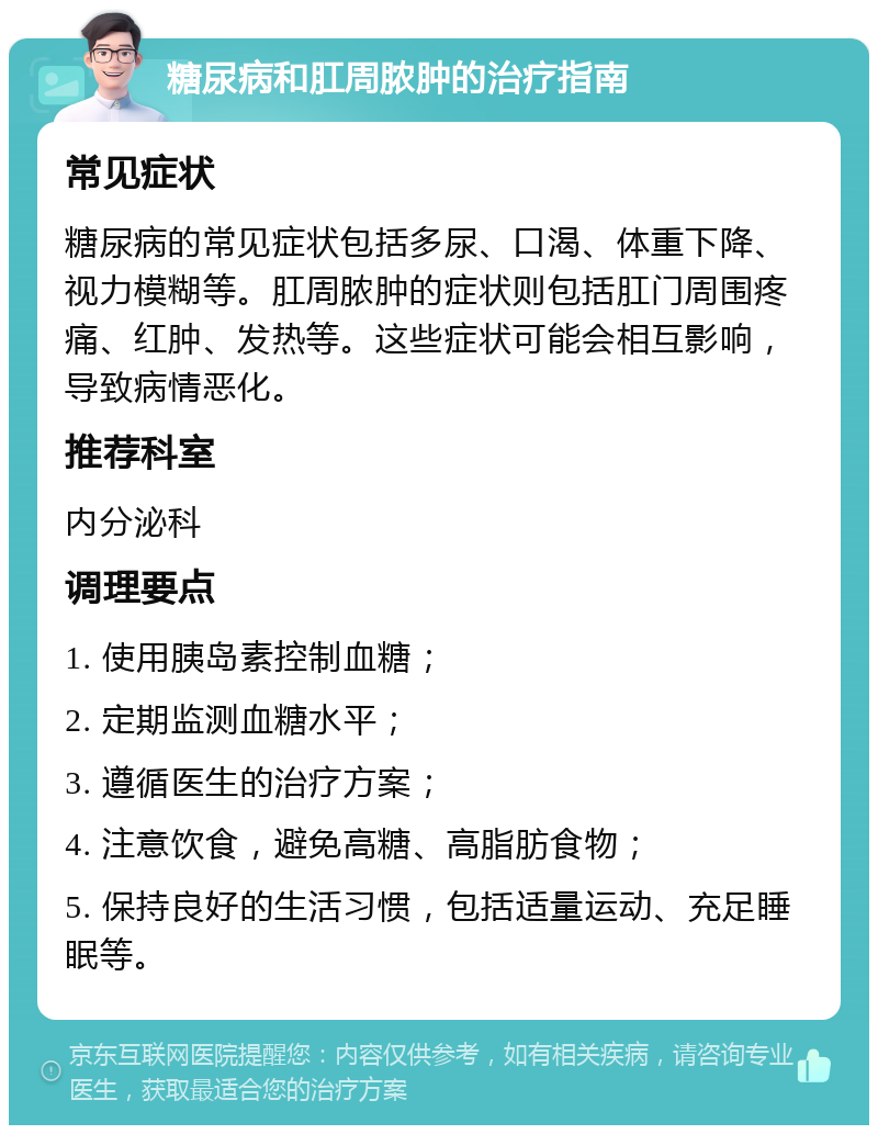 糖尿病和肛周脓肿的治疗指南 常见症状 糖尿病的常见症状包括多尿、口渴、体重下降、视力模糊等。肛周脓肿的症状则包括肛门周围疼痛、红肿、发热等。这些症状可能会相互影响，导致病情恶化。 推荐科室 内分泌科 调理要点 1. 使用胰岛素控制血糖； 2. 定期监测血糖水平； 3. 遵循医生的治疗方案； 4. 注意饮食，避免高糖、高脂肪食物； 5. 保持良好的生活习惯，包括适量运动、充足睡眠等。