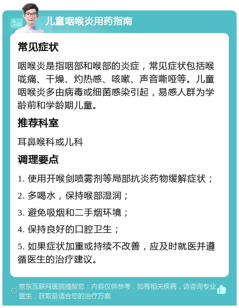 儿童咽喉炎用药指南 常见症状 咽喉炎是指咽部和喉部的炎症，常见症状包括喉咙痛、干燥、灼热感、咳嗽、声音嘶哑等。儿童咽喉炎多由病毒或细菌感染引起，易感人群为学龄前和学龄期儿童。 推荐科室 耳鼻喉科或儿科 调理要点 1. 使用开喉剑喷雾剂等局部抗炎药物缓解症状； 2. 多喝水，保持喉部湿润； 3. 避免吸烟和二手烟环境； 4. 保持良好的口腔卫生； 5. 如果症状加重或持续不改善，应及时就医并遵循医生的治疗建议。