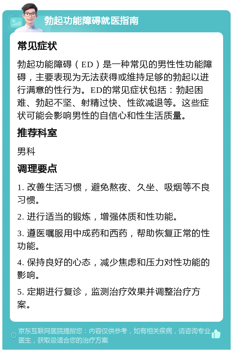 勃起功能障碍就医指南 常见症状 勃起功能障碍（ED）是一种常见的男性性功能障碍，主要表现为无法获得或维持足够的勃起以进行满意的性行为。ED的常见症状包括：勃起困难、勃起不坚、射精过快、性欲减退等。这些症状可能会影响男性的自信心和性生活质量。 推荐科室 男科 调理要点 1. 改善生活习惯，避免熬夜、久坐、吸烟等不良习惯。 2. 进行适当的锻炼，增强体质和性功能。 3. 遵医嘱服用中成药和西药，帮助恢复正常的性功能。 4. 保持良好的心态，减少焦虑和压力对性功能的影响。 5. 定期进行复诊，监测治疗效果并调整治疗方案。