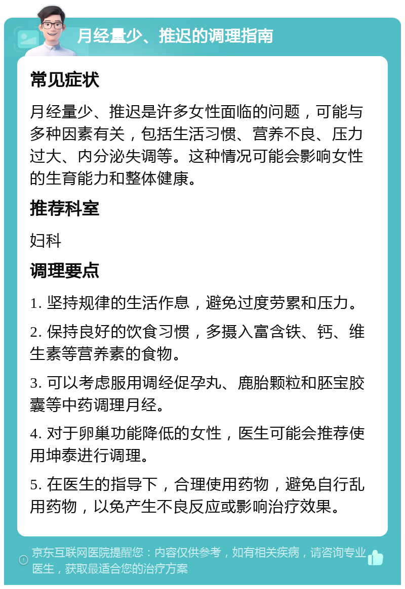 月经量少、推迟的调理指南 常见症状 月经量少、推迟是许多女性面临的问题，可能与多种因素有关，包括生活习惯、营养不良、压力过大、内分泌失调等。这种情况可能会影响女性的生育能力和整体健康。 推荐科室 妇科 调理要点 1. 坚持规律的生活作息，避免过度劳累和压力。 2. 保持良好的饮食习惯，多摄入富含铁、钙、维生素等营养素的食物。 3. 可以考虑服用调经促孕丸、鹿胎颗粒和胚宝胶囊等中药调理月经。 4. 对于卵巢功能降低的女性，医生可能会推荐使用坤泰进行调理。 5. 在医生的指导下，合理使用药物，避免自行乱用药物，以免产生不良反应或影响治疗效果。