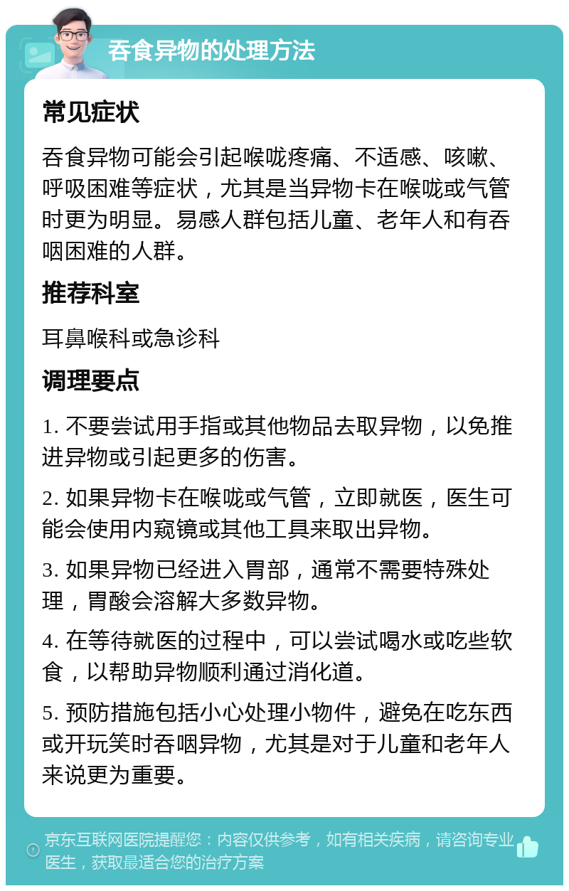 吞食异物的处理方法 常见症状 吞食异物可能会引起喉咙疼痛、不适感、咳嗽、呼吸困难等症状，尤其是当异物卡在喉咙或气管时更为明显。易感人群包括儿童、老年人和有吞咽困难的人群。 推荐科室 耳鼻喉科或急诊科 调理要点 1. 不要尝试用手指或其他物品去取异物，以免推进异物或引起更多的伤害。 2. 如果异物卡在喉咙或气管，立即就医，医生可能会使用内窥镜或其他工具来取出异物。 3. 如果异物已经进入胃部，通常不需要特殊处理，胃酸会溶解大多数异物。 4. 在等待就医的过程中，可以尝试喝水或吃些软食，以帮助异物顺利通过消化道。 5. 预防措施包括小心处理小物件，避免在吃东西或开玩笑时吞咽异物，尤其是对于儿童和老年人来说更为重要。